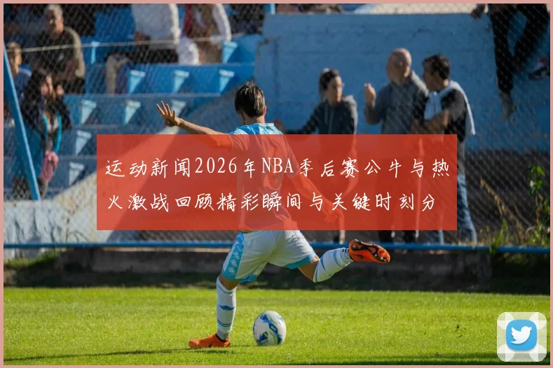 运动新闻2026年NBA季后赛公牛与热火激战回顾精彩瞬间与关键时刻分析