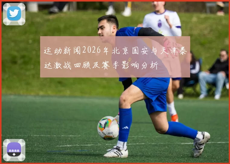 运动新闻2026年北京国安与天津泰达激战回顾及赛季影响分析